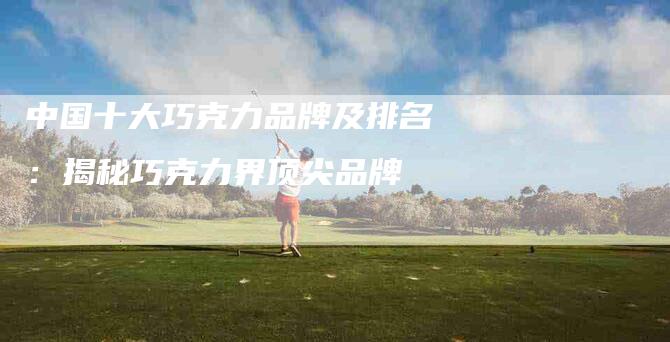 中国十大巧克力品牌及排名：揭秘巧克力界顶尖品牌-住家保姆月嫂服务_家政保洁钟点工家政服务_速上门月嫂网首页