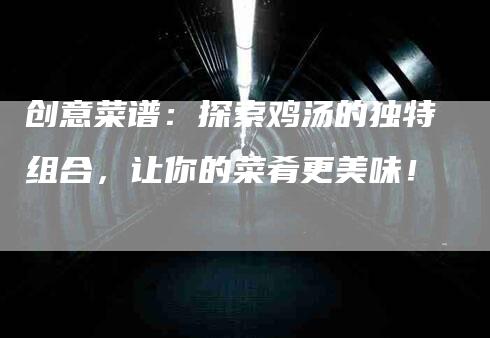 创意菜谱：探索鸡汤的独特组合，让你的菜肴更美味！-住家保姆月嫂服务_家政保洁钟点工家政服务_速上门月嫂网首页