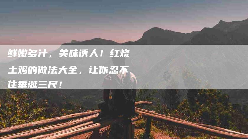 鲜嫩多汁，美味诱人！红烧土鸡的做法大全，让你忍不住垂涎三尺！