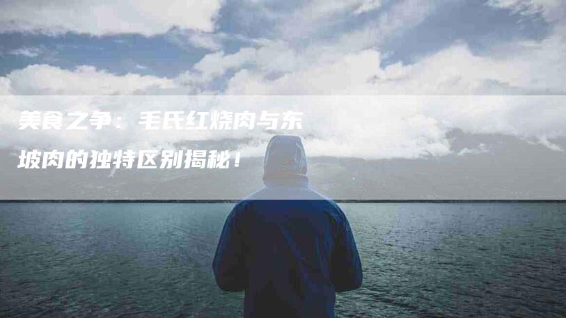 美食之争：毛氏红烧肉与东坡肉的独特区别揭秘！-住家保姆月嫂服务_家政保洁钟点工家政服务_速上门月嫂网首页