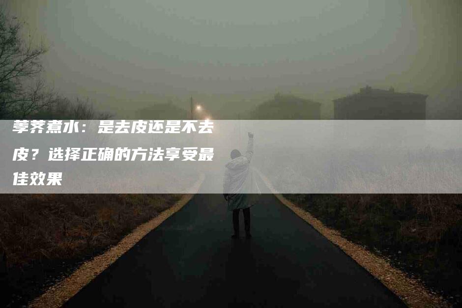 荸荠煮水：是去皮还是不去皮？选择正确的方法享受最佳效果-住家保姆月嫂服务_家政保洁钟点工家政服务_速上门月嫂网首页