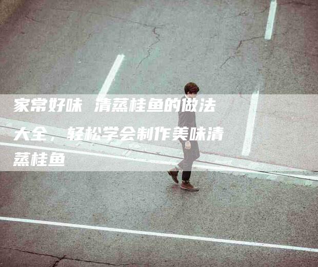 家常好味 清蒸桂鱼的做法大全，轻松学会制作美味清蒸桂鱼