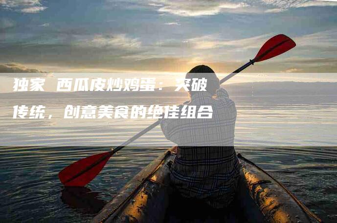 独家 西瓜皮炒鸡蛋：突破传统，创意美食的绝佳组合-住家保姆月嫂服务_家政保洁钟点工家政服务_速上门月嫂网首页
