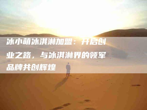 冰小萌冰淇淋加盟：开启创业之路，与冰淇淋界的领军品牌共创辉煌