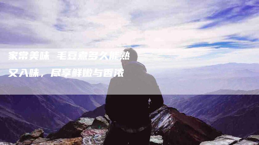 家常美味 毛豆煮多久能熟又入味，尽享鲜嫩与香浓-住家保姆月嫂服务_家政保洁钟点工家政服务_速上门月嫂网首页