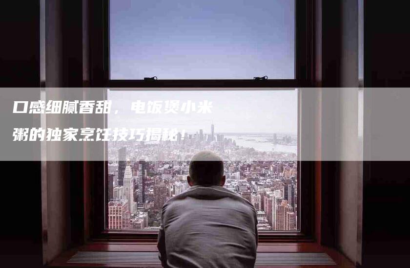 口感细腻香甜，电饭煲小米粥的独家烹饪技巧揭秘！-住家保姆月嫂服务_家政保洁钟点工家政服务_速上门月嫂网首页