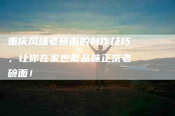 重庆风味老碗面的制作技巧，让你在家也能品味正宗老碗面！-住家保姆月嫂服务_家政保洁钟点工家政服务_速上门月嫂网首页