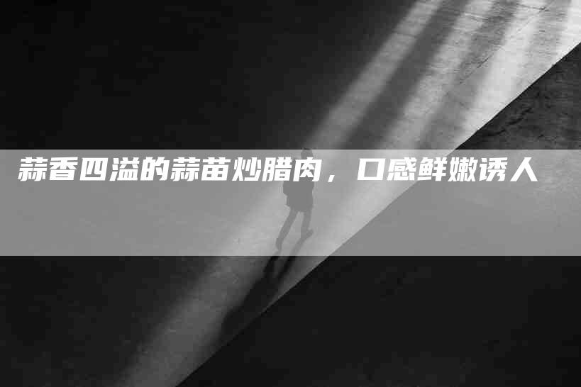 蒜香四溢的蒜苗炒腊肉，口感鲜嫩诱人-住家保姆月嫂服务_家政保洁钟点工家政服务_速上门月嫂网首页