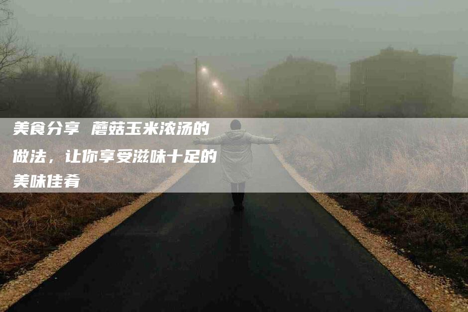 美食分享 蘑菇玉米浓汤的做法，让你享受滋味十足的美味佳肴-住家保姆月嫂服务_家政保洁钟点工家政服务_速上门月嫂网首页