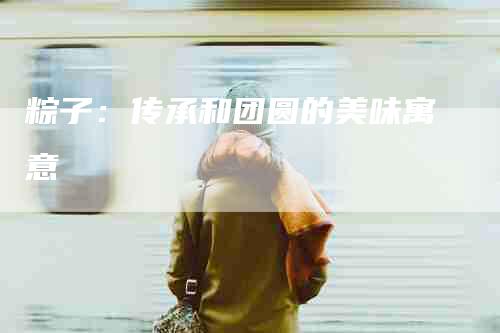 粽子：传承和团圆的美味寓意