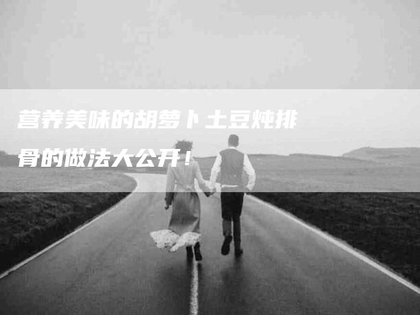 营养美味的胡萝卜土豆炖排骨的做法大公开！-住家保姆月嫂服务_家政保洁钟点工家政服务_速上门月嫂网首页