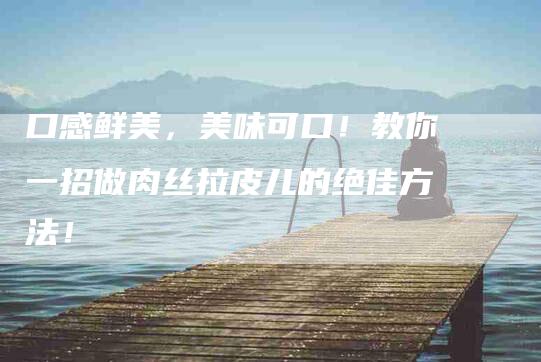 口感鲜美，美味可口！教你一招做肉丝拉皮儿的绝佳方法！-住家保姆月嫂服务_家政保洁钟点工家政服务_速上门月嫂网首页