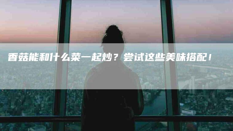 香菇能和什么菜一起炒？尝试这些美味搭配！