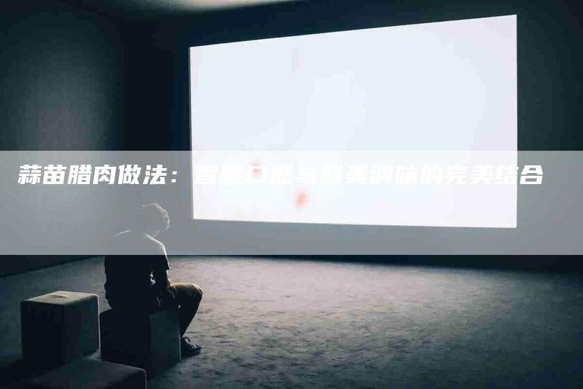 蒜苗腊肉做法：香脆口感与鲜美调味的完美结合-住家保姆月嫂服务_家政保洁钟点工家政服务_速上门月嫂网首页
