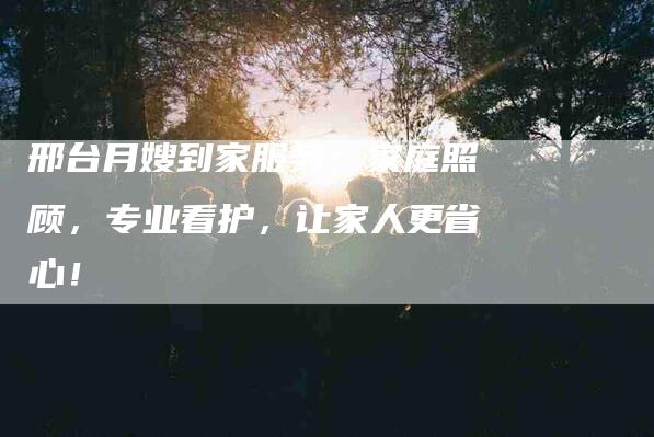 邢台月嫂到家服务：家庭照顾，专业看护，让家人更省心！-住家保姆月嫂服务_家政保洁钟点工家政服务_速上门月嫂网首页