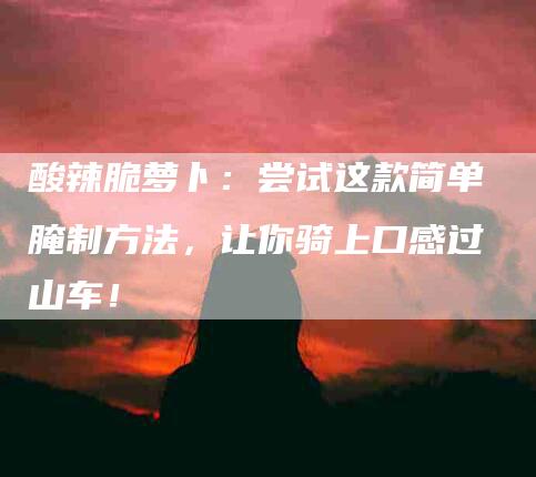 酸辣脆萝卜：尝试这款简单腌制方法，让你骑上口感过山车！