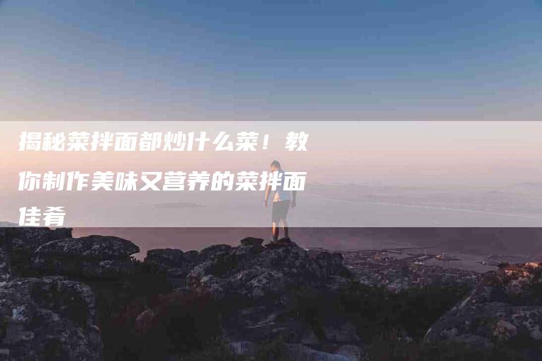 揭秘菜拌面都炒什么菜!教你制作美味又营养的菜拌面佳肴-住家保姆月嫂服务_家政保洁钟点工家政服务_速上门月嫂网首页