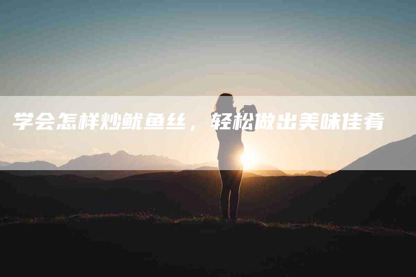 学会怎样炒鱿鱼丝，轻松做出美味佳肴