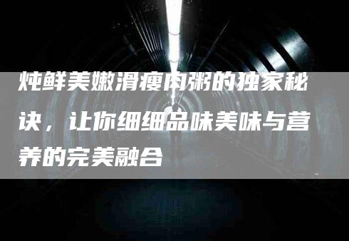 炖鲜美嫩滑瘦肉粥的独家秘诀，让你细细品味美味与营养的完美融合