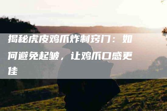 揭秘虎皮鸡爪炸制窍门：如何避免起皱，让鸡爪口感更佳