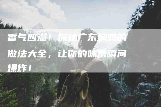 香气四溢！探秘广东焖鸡的做法大全，让你的味蕾瞬间爆炸！