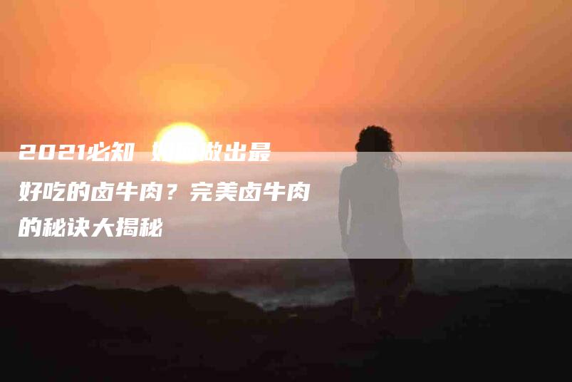 2021必知 如何做出最好吃的卤牛肉？完美卤牛肉的秘诀大揭秘