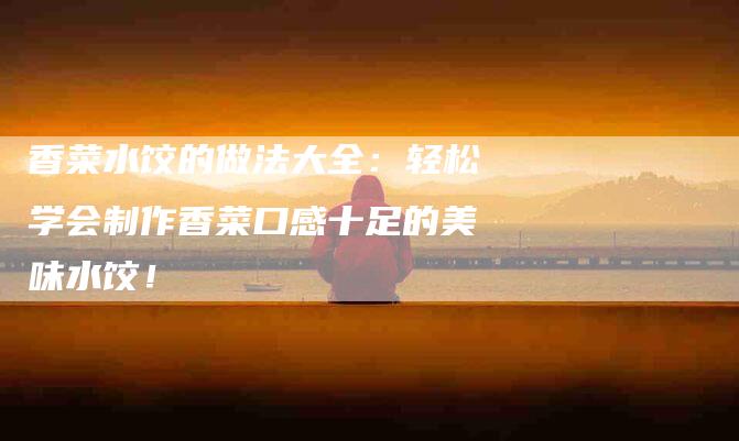 香菜水饺的做法大全：轻松学会制作香菜口感十足的美味水饺！