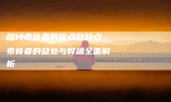 探讨素食者的优点和缺点：素食者的益处与弊端全面解析