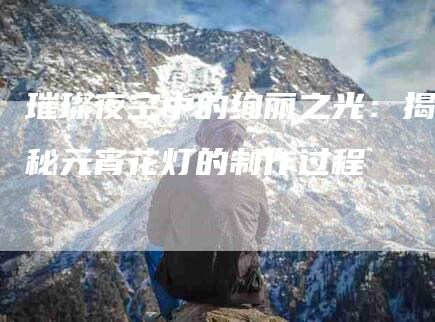 璀璨夜空中的绚丽之光：揭秘元宵花灯的制作过程-住家保姆月嫂服务_家政保洁钟点工家政服务_速上门月嫂网首页