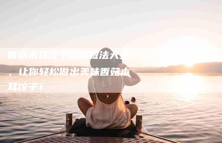 香菇木耳饺子馅的做法大全，让你轻松做出美味香菇木耳饺子！-住家保姆月嫂服务_家政保洁钟点工家政服务_速上门月嫂网首页
