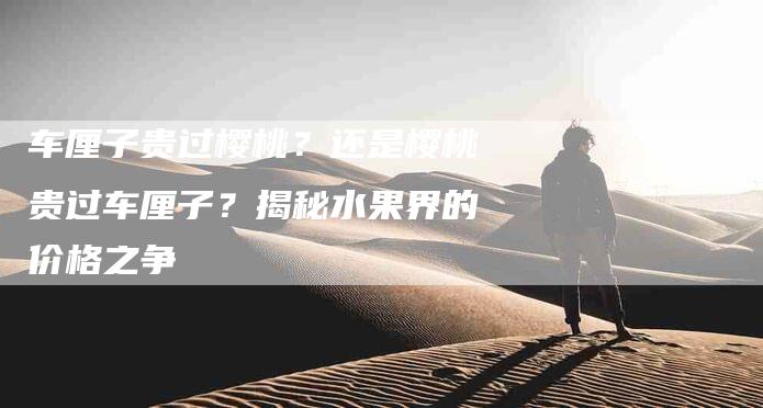 车厘子贵过樱桃？还是樱桃贵过车厘子？揭秘水果界的价格之争-住家保姆月嫂服务_家政保洁钟点工家政服务_速上门月嫂网首页