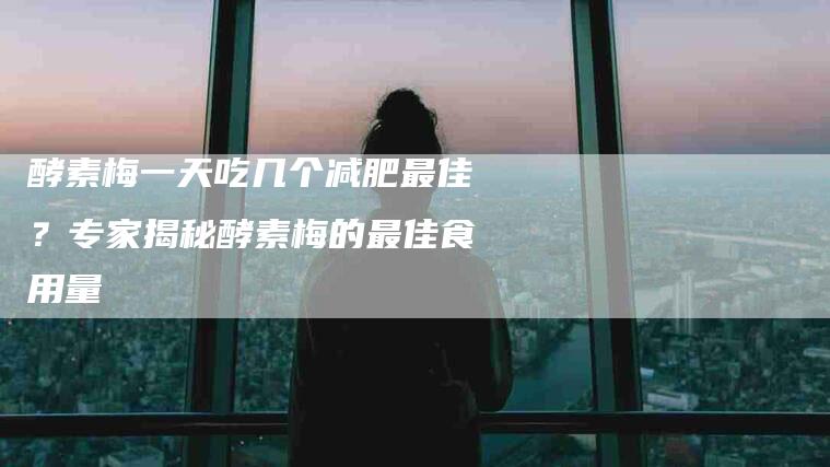 酵素梅一天吃几个减肥最佳？专家揭秘酵素梅的最佳食用量