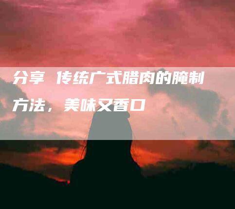 分享 传统广式腊肉的腌制方法，美味又香口-住家保姆月嫂服务_家政保洁钟点工家政服务_速上门月嫂网首页