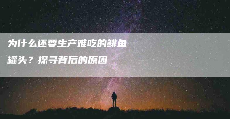 为什么还要生产难吃的鲱鱼罐头？探寻背后的原因-住家保姆月嫂服务_家政保洁钟点工家政服务_速上门月嫂网首页