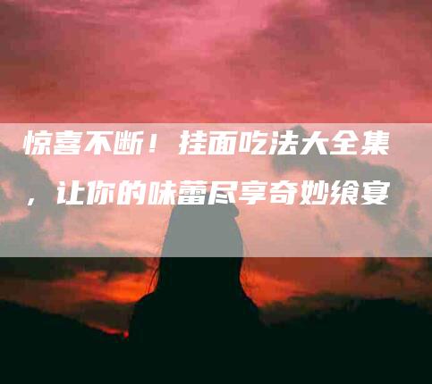 惊喜不断！挂面吃法大全集，让你的味蕾尽享奇妙飨宴-住家保姆月嫂服务_家政保洁钟点工家政服务_速上门月嫂网首页