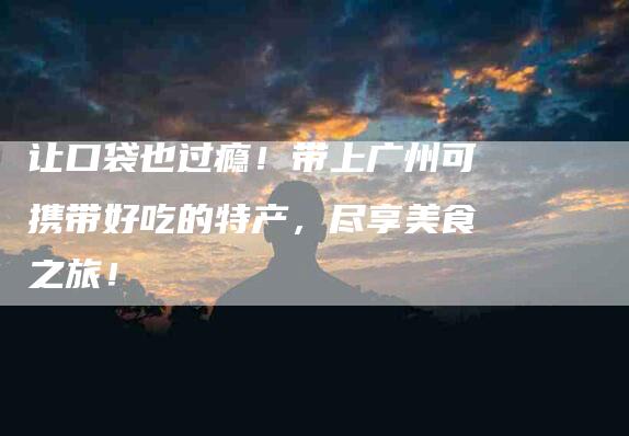 让口袋也过瘾！带上广州可携带好吃的特产，尽享美食之旅！