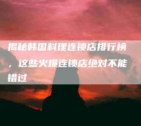 揭秘韩国料理连锁店排行榜，这些火爆连锁店绝对不能错过-住家保姆月嫂服务_家政保洁钟点工家政服务_速上门月嫂网首页