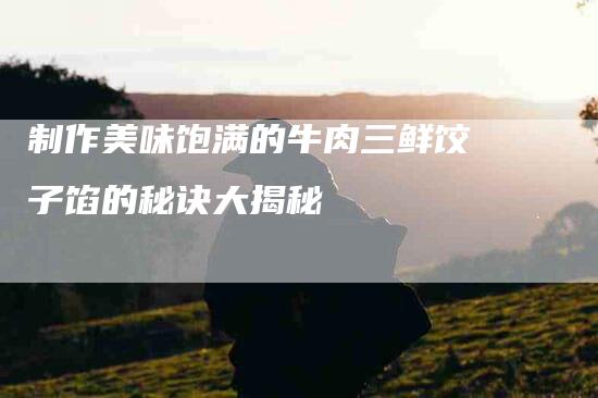 制作美味饱满的牛肉三鲜饺子馅的秘诀大揭秘-住家保姆月嫂服务_家政保洁钟点工家政服务_速上门月嫂网首页