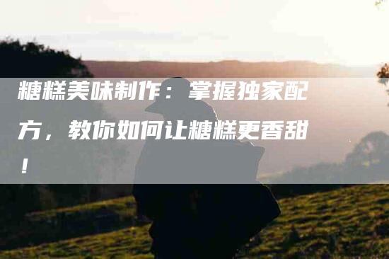 糖糕美味制作：掌握独家配方，教你如何让糖糕更香甜！-住家保姆月嫂服务_家政保洁钟点工家政服务_速上门月嫂网首页