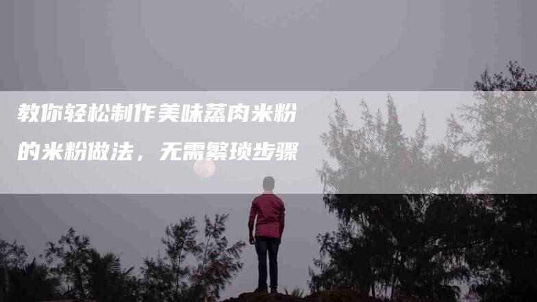 教你轻松制作美味蒸肉米粉的米粉做法，无需繁琐步骤-住家保姆月嫂服务_家政保洁钟点工家政服务_速上门月嫂网首页