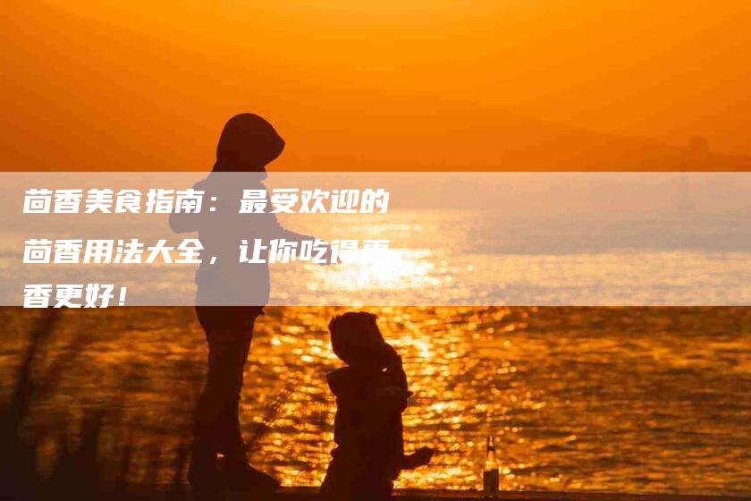 茴香美食指南：最受欢迎的茴香用法大全，让你吃得更香更好！-住家保姆月嫂服务_家政保洁钟点工家政服务_速上门月嫂网首页