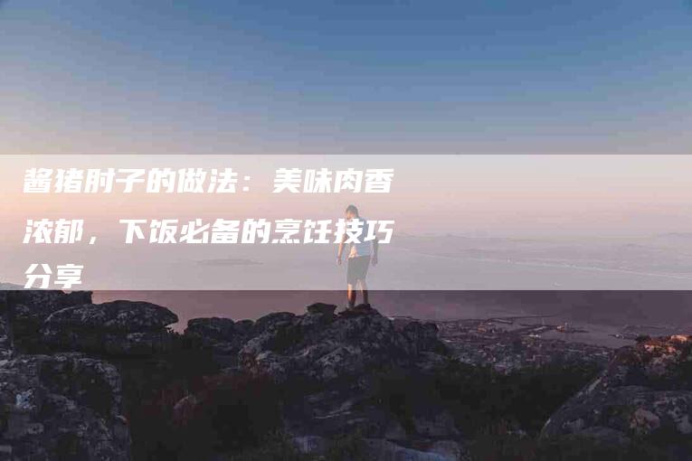 酱猪肘子的做法：美味肉香浓郁，下饭必备的烹饪技巧分享-住家保姆月嫂服务_家政保洁钟点工家政服务_速上门月嫂网首页