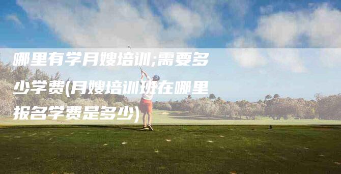 哪里有学月嫂培训;需要多少学费(月嫂培训班在哪里报名学费是多少)