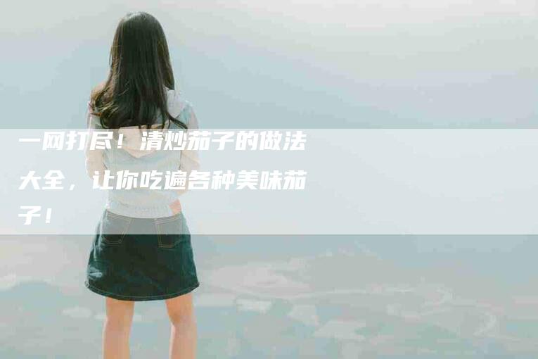 一网打尽！清炒茄子的做法大全，让你吃遍各种美味茄子！-住家保姆月嫂服务_家政保洁钟点工家政服务_速上门月嫂网首页