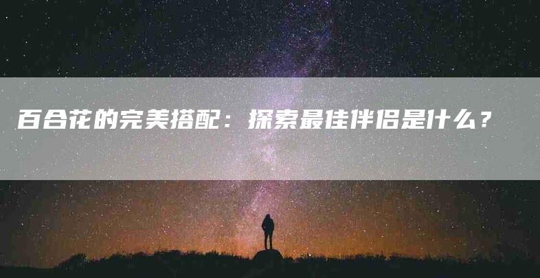 百合花的完美搭配：探索最佳伴侣是什么？