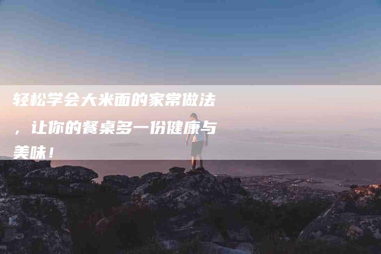 轻松学会大米面的家常做法，让你的餐桌多一份健康与美味！-住家保姆月嫂服务_家政保洁钟点工家政服务_速上门月嫂网首页