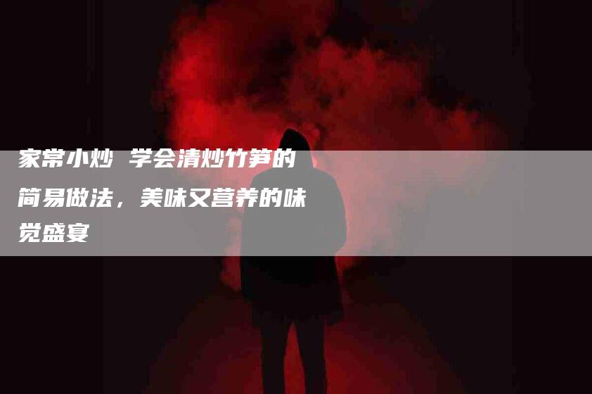 家常小炒 学会清炒竹笋的简易做法，美味又营养的味觉盛宴-住家保姆月嫂服务_家政保洁钟点工家政服务_速上门月嫂网首页