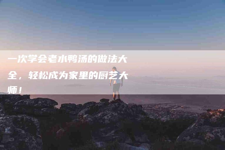 一次学会老水鸭汤的做法大全，轻松成为家里的厨艺大师！-住家保姆月嫂服务_家政保洁钟点工家政服务_速上门月嫂网首页