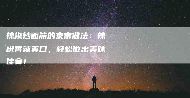 辣椒炒面筋的家常做法：辣椒香辣爽口，轻松做出美味佳肴！-住家保姆月嫂服务_家政保洁钟点工家政服务_速上门月嫂网首页