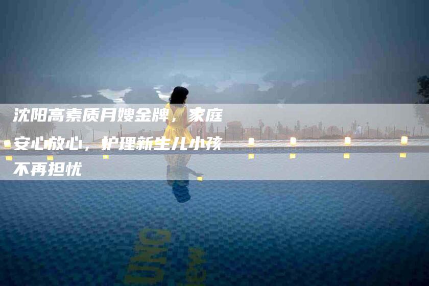 沈阳高素质月嫂金牌，家庭安心放心，护理新生儿小孩不再担忧-住家保姆月嫂服务_家政保洁钟点工家政服务_速上门月嫂网首页